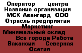 Оператор Call-центра › Название организации ­ МСК Авангард, ООО › Отрасль предприятия ­ Маркетинг › Минимальный оклад ­ 30 000 - Все города Работа » Вакансии   . Северная Осетия